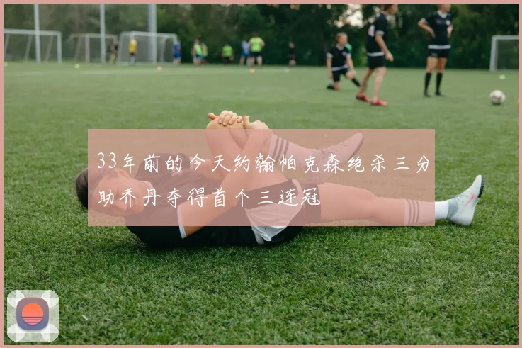 33年前的今天约翰帕克森绝杀三分助乔丹夺得首个三连冠