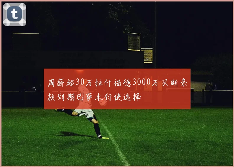 周薪超30万拉什福德3000万买断条款到期巴萨未行使选择