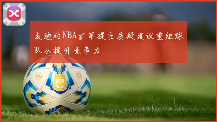 麦迪对NBA扩军提出质疑建议重组球队以提升竞争力