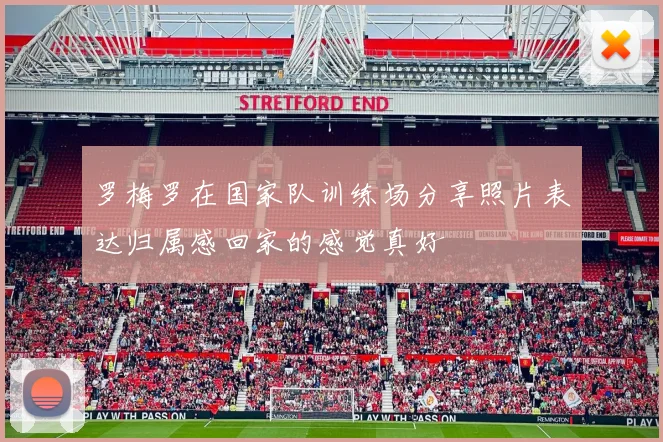 罗梅罗在国家队训练场分享照片表达归属感回家的感觉真好