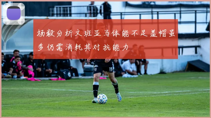 杨毅分析文班亚马体能不足盖帽虽多仍需消耗其对抗能力