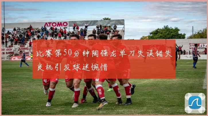 比赛第50分钟陶强龙单刀失误错失良机引发球迷惋惜