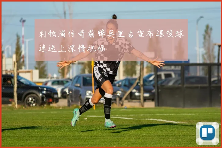 利物浦传奇前锋奥里吉宣布退役球迷送上深情祝福