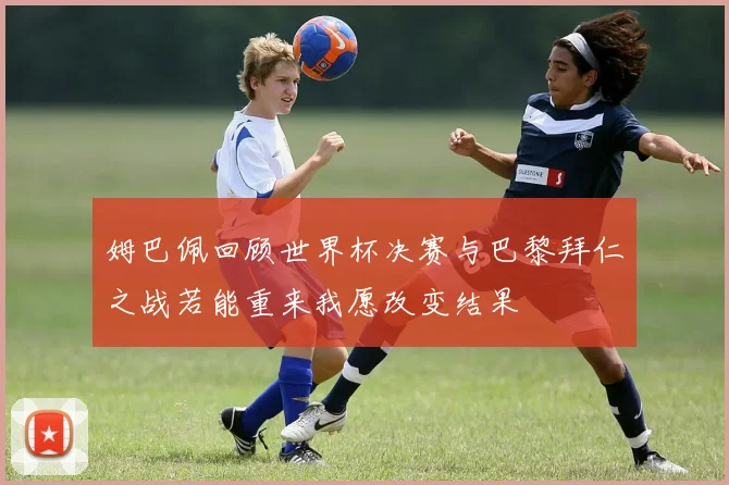 姆巴佩回顾世界杯决赛与巴黎拜仁之战若能重来我愿改变结果