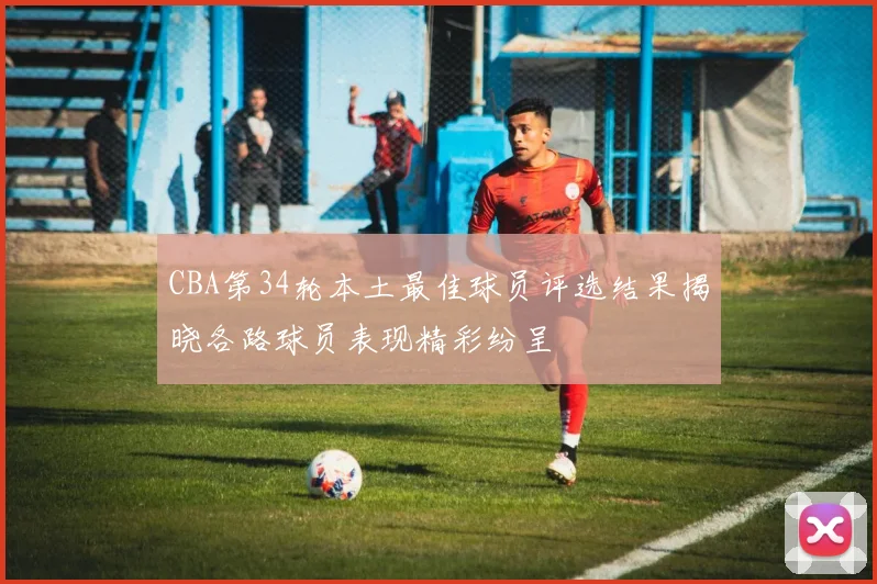 CBA第34轮本土最佳球员评选结果揭晓各路球员表现精彩纷呈