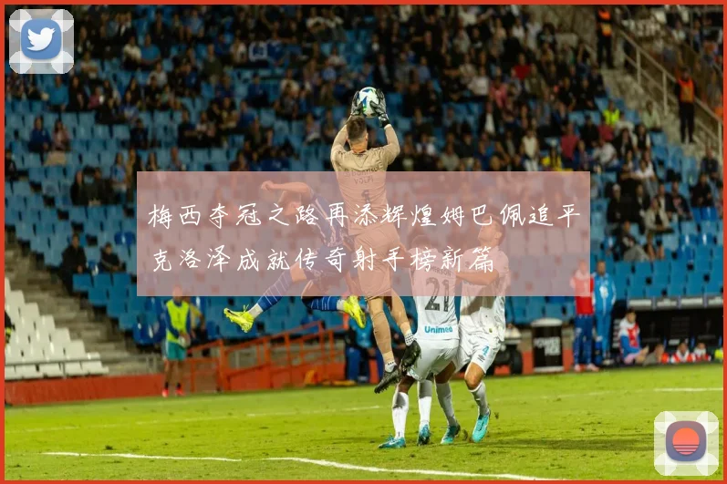 梅西夺冠之路再添辉煌姆巴佩追平克洛泽成就传奇射手榜新篇