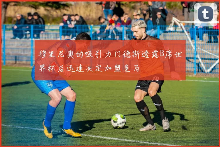 穆里尼奥的吸引力门德斯透露B席世界杯后迅速决定加盟皇马