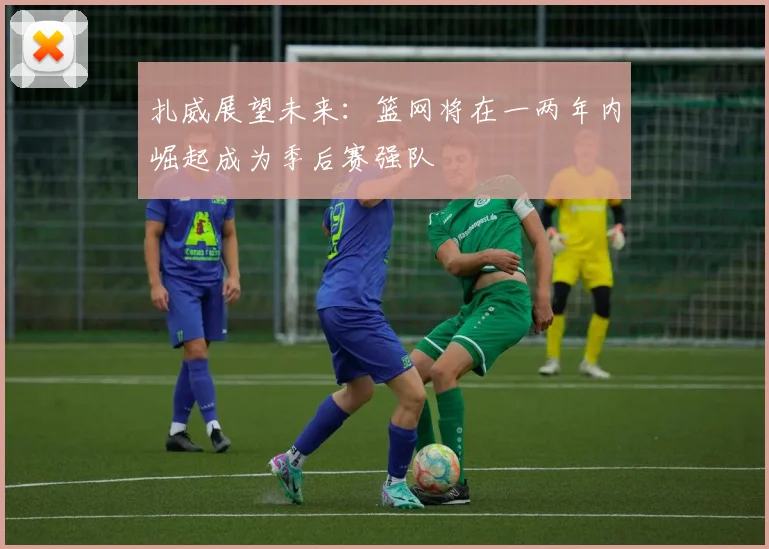 扎威展望未来：篮网将在一两年内崛起成为季后赛强队
