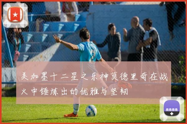 美加墨十二星之乐神莫德里奇在战火中锤炼出的优雅与坚韧