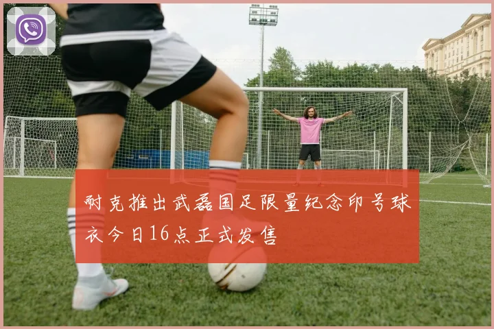 耐克推出武磊国足限量纪念印号球衣今日16点正式发售