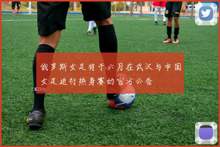 俄罗斯女足将于六月在武汉与中国女足进行热身赛的官方公告