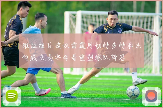 维拉纽瓦建议雷霆用切特多特和杰伦威交易字母哥重塑球队阵容
