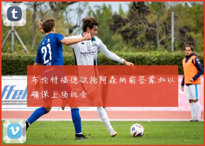 布伦特福德欲抢阿森纳前签蒙加以确保上场机会