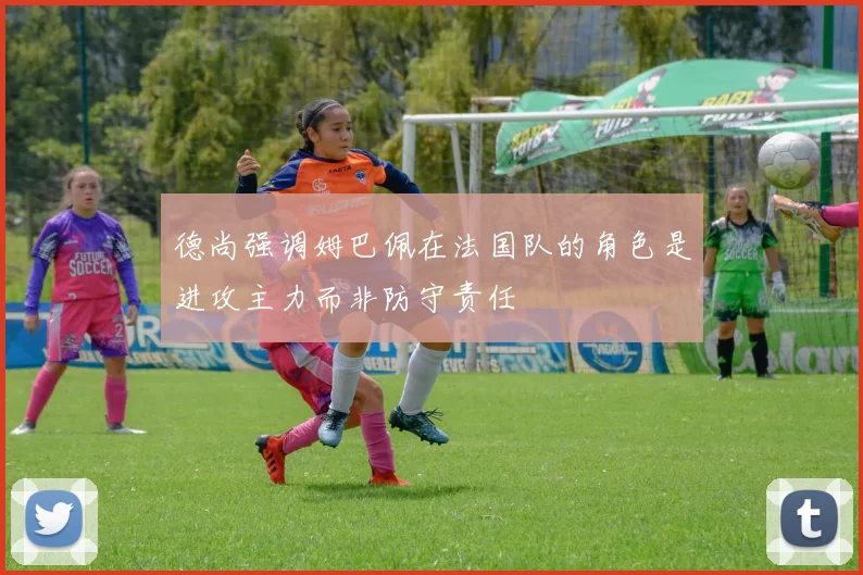德尚强调姆巴佩在法国队的角色是进攻主力而非防守责任