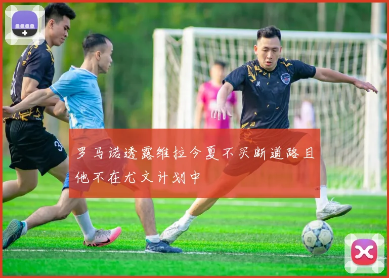 罗马诺透露维拉今夏不买断道路且他不在尤文计划中