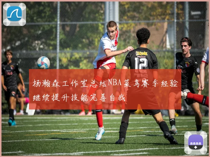 杨瀚森工作室总结NBA菜鸟赛季经验继续提升技能完善自我