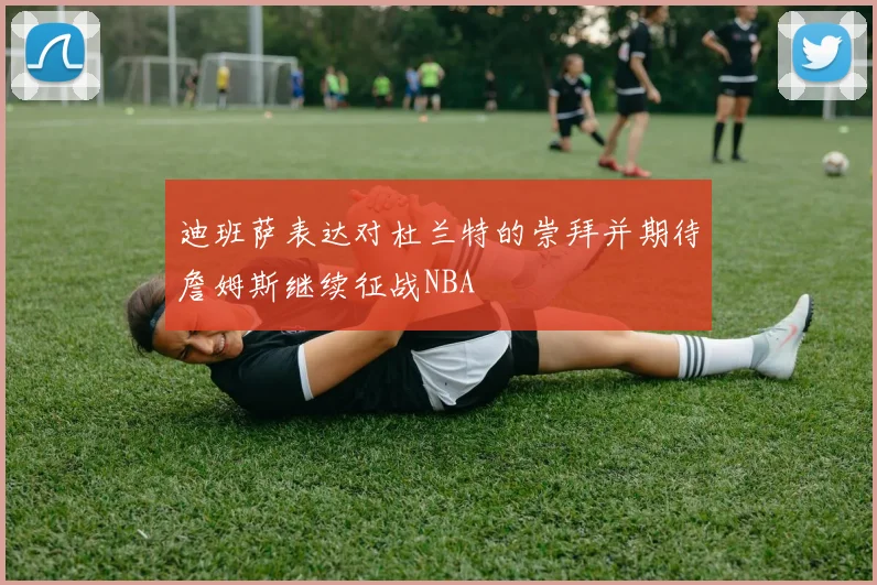 迪班萨表达对杜兰特的崇拜并期待詹姆斯继续征战NBA