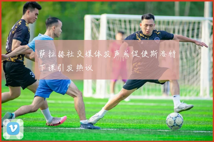 萨拉赫社交媒体发声或促使斯洛特下课引发热议